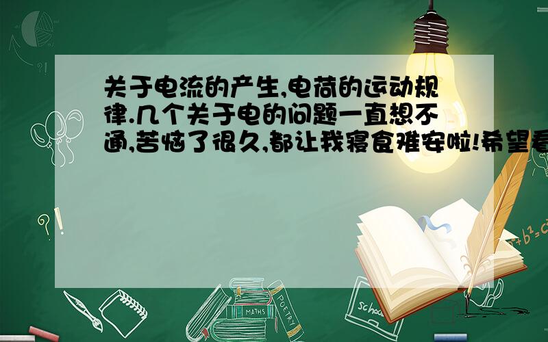 关于电流的产生,电荷的运动规律.几个关于电的问题一直想不通,苦恼了很久,都让我寝食难安啦!希望看到的老师和同学耐心解答,用浅显易懂的举例代替繁冗的理论和公式,先讲我对电的大致理