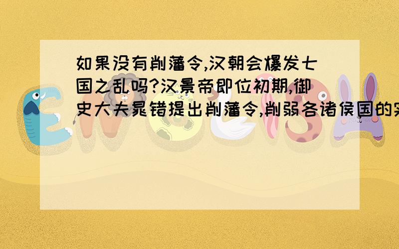 如果没有削藩令,汉朝会爆发七国之乱吗?汉景帝即位初期,御史大夫晁错提出削藩令,削弱各诸侯国的实力.景帝采纳了晁错的建议,决定削藩.以吴王刘濞为首的各诸侯王发动叛乱,吴楚七国之乱