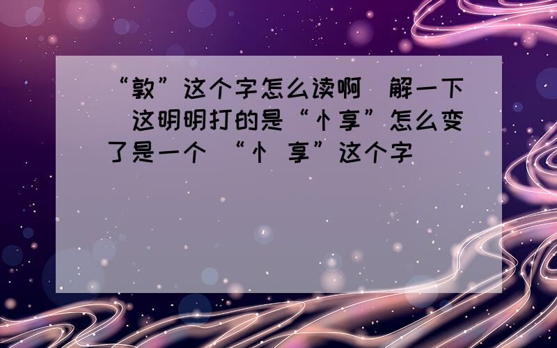 “敦”这个字怎么读啊（解一下）这明明打的是“忄享”怎么变了是一个 “忄 享”这个字