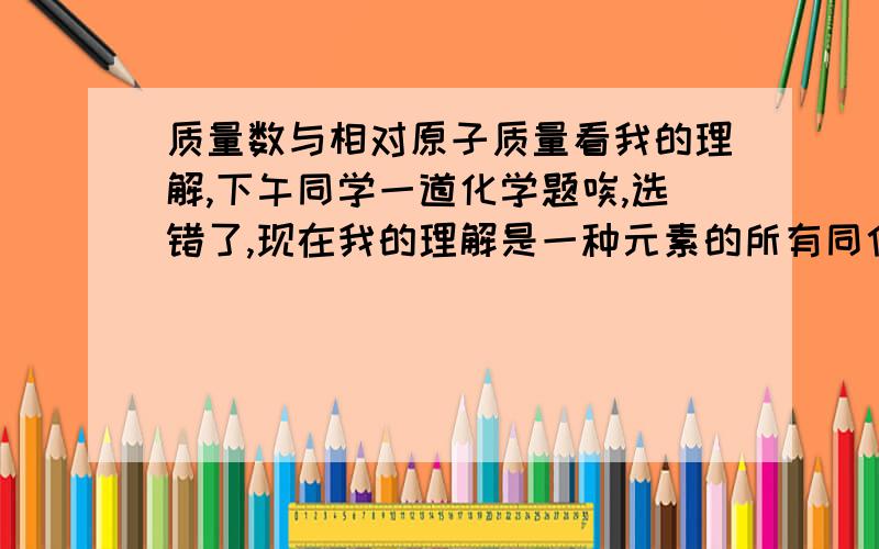 质量数与相对原子质量看我的理解,下午同学一道化学题唉,选错了,现在我的理解是一种元素的所有同位素的质量数乘以相应的%含量就是相对质量（起码数值相等,一点数都不差）C12的那个我