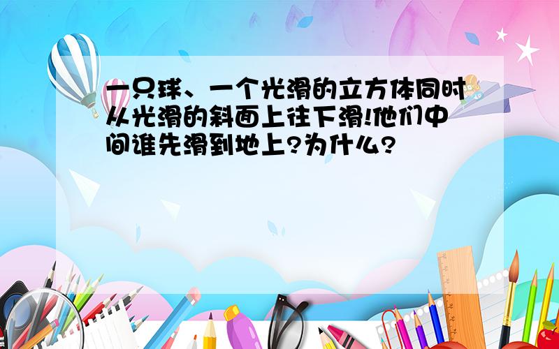 一只球、一个光滑的立方体同时从光滑的斜面上往下滑!他们中间谁先滑到地上?为什么?