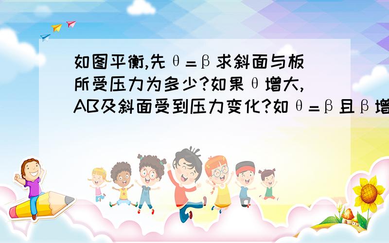 如图平衡,先θ=β求斜面与板所受压力为多少?如果θ增大,AB及斜面受到压力变化?如θ=β且β增大,挡板与斜面压力之比如何变化?