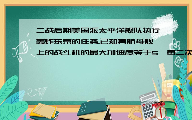 二战后期美国派太平洋舰队执行轰炸东京的任务.已知其航母舰上的战斗机的最大加速度等于5,每二次方秒,它必须达到50米每秒的速度才能起飞,该航母的甲板长度L等于160米（1）为了使战斗机