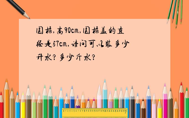 圆桶,高90cm,圆桶盖的直径是57cm,请问可以装多少升水?多少斤水?