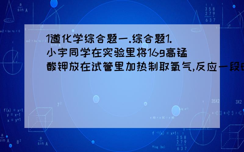 1道化学综合题一.综合题1.小宇同学在实验里将16g高锰酸钾放在试管里加热制取氧气,反应一段时间后,他称得剩余固体的质量为14.4g,试求：（1）生成氧气质量及其在标准状况下的体积（标准状