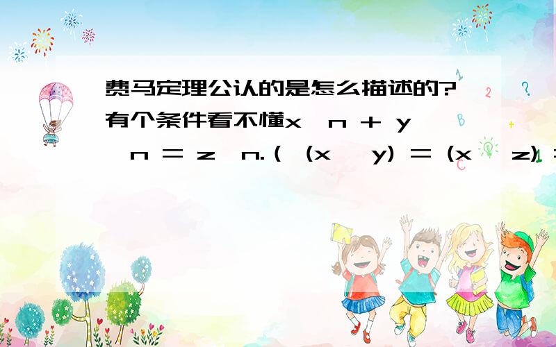 费马定理公认的是怎么描述的?有个条件看不懂x^n + y^n = z^n.（ (x ,y) = (x ,z) = (y ,z) = 1〔n是一个奇素数〕x>0,y>0,z>0,且xyz≠0）无整数解.以上是百科里讲的 我不太明白(x ,y) = (x ,z) = (y ,z) = 1这个条