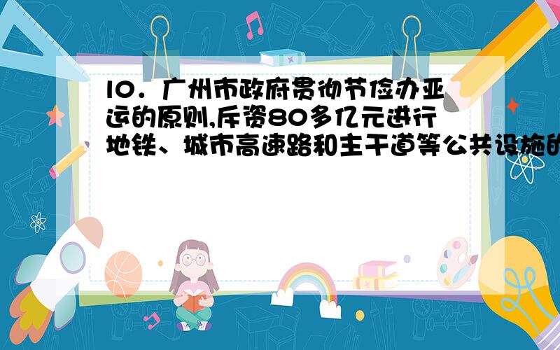 l0．广州市政府贯彻节俭办亚运的原则,斥资80多亿元进行地铁、城市高速路和主干道等公共设施的建设和完善.从具体用途看,这些支出属于下列财政支出中的A．经济建设支出 B．行政管理支出