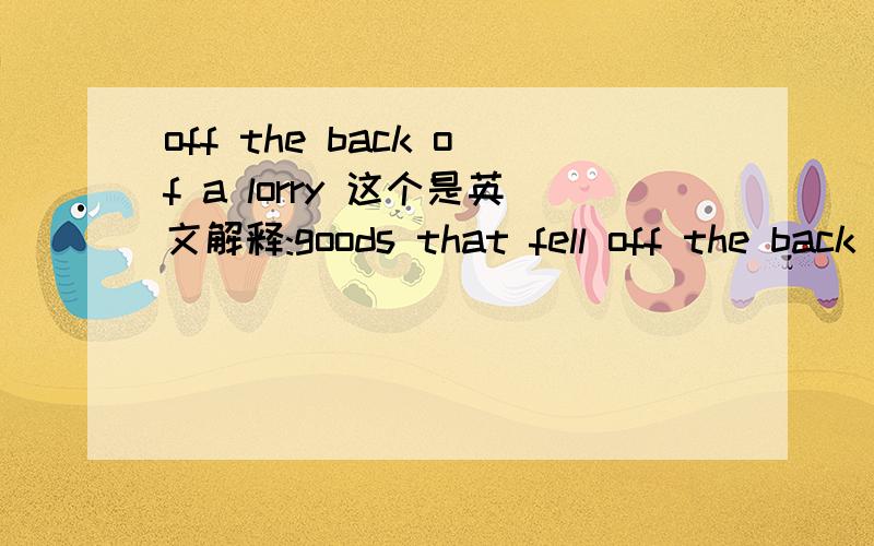 off the back of a lorry 这个是英文解释:goods that fell off the back of a lorry were probably stolen.People say or accept that they came ‘off the back of a lorry’ to avoid saying or asking where they really came from.有点看不懂啊