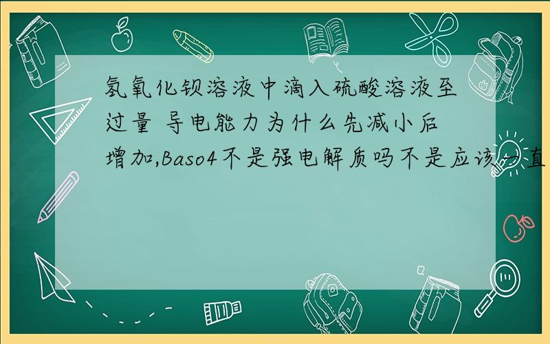 氢氧化钡溶液中滴入硫酸溶液至过量 导电能力为什么先减小后增加,Baso4不是强电解质吗不是应该一直增加吗