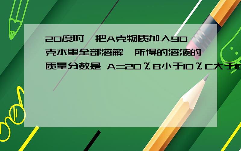 20度时,把A克物质加入90克水里全部溶解,所得的溶液的质量分数是 A=20％B小于10％C大于10％D都有可能是10克A物质,