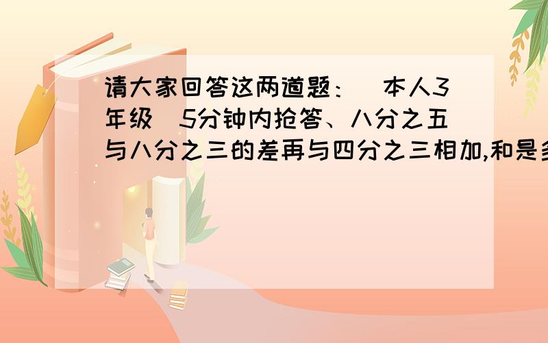 请大家回答这两道题：（本人3年级)5分钟内抢答、八分之五与八分之三的差再与四分之三相加,和是多少.八分之七与二分之一的和比五分之二多多少.