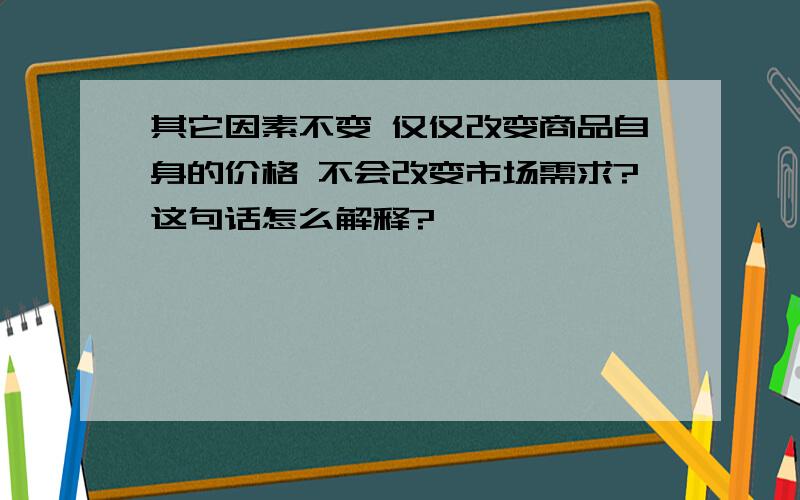 其它因素不变 仅仅改变商品自身的价格 不会改变市场需求?这句话怎么解释?