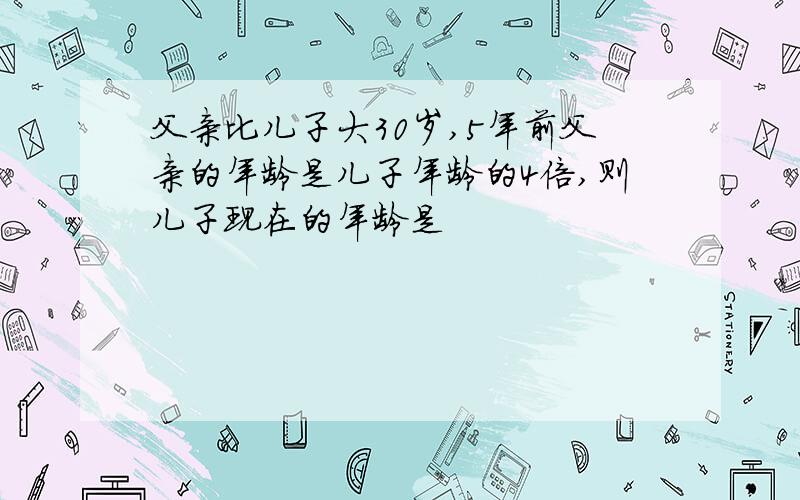 父亲比儿子大30岁,5年前父亲的年龄是儿子年龄的4倍,则儿子现在的年龄是