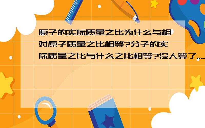 原子的实际质量之比为什么与相对原子质量之比相等?分子的实际质量之比与什么之比相等?没人算了......