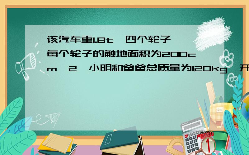 该汽车重1.8t,四个轮子,每个轮子的触地面积为200cm^2,小明和爸爸总质量为120kg,开着这辆车匀速行驶144km,