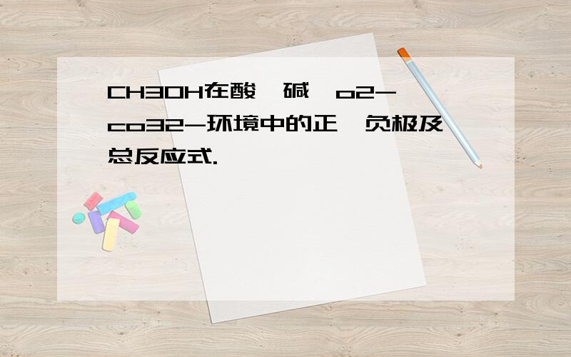 CH3OH在酸,碱,o2-,co32-环境中的正,负极及总反应式.