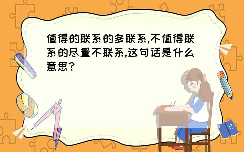 值得的联系的多联系,不值得联系的尽量不联系,这句话是什么意思?