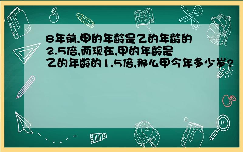 8年前,甲的年龄是乙的年龄的2.5倍,而现在,甲的年龄是乙的年龄的1.5倍,那么甲今年多少岁?