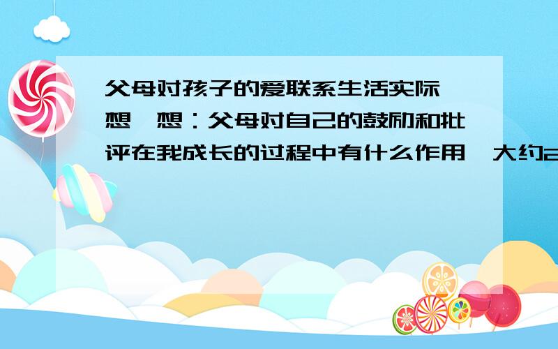 父母对孩子的爱联系生活实际,想一想：父母对自己的鼓励和批评在我成长的过程中有什么作用,大约200字,别太长~·