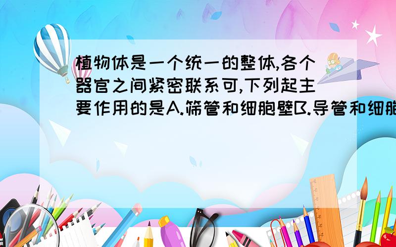 植物体是一个统一的整体,各个器官之间紧密联系可,下列起主要作用的是A.筛管和细胞壁B.导管和细胞膜C.韧皮纤维和细胞质D.筛管和导管