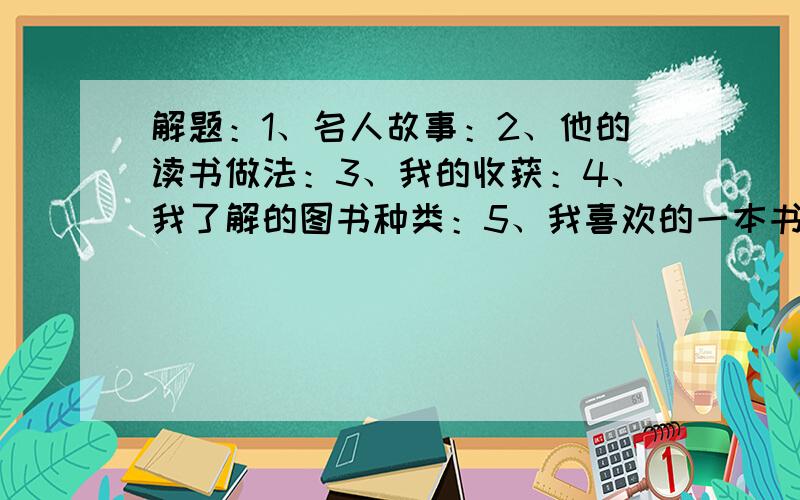 解题：1、名人故事：2、他的读书做法：3、我的收获：4、我了解的图书种类：5、我喜欢的一本书：6、理由：名人故事只要题目