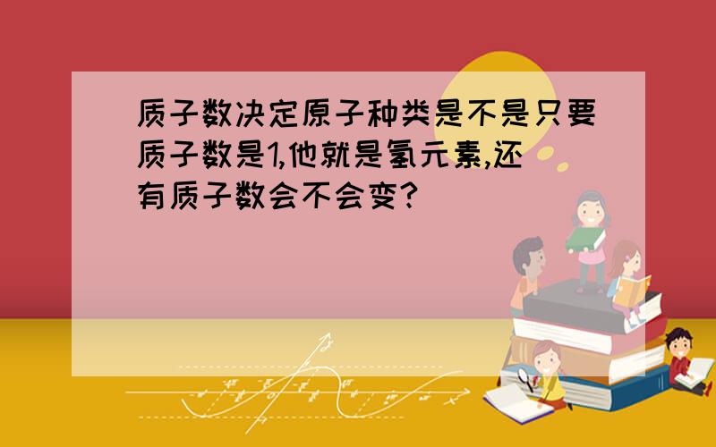 质子数决定原子种类是不是只要质子数是1,他就是氢元素,还有质子数会不会变?