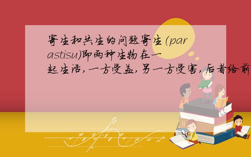 寄生和共生的问题寄生（parastisu）即两种生物在一起生活,一方受益,另一方受害,后者给前者提供营养物质和居住场所,这种生物的关系称为寄生.那么绿毛龟上的藻类对龟无害,属于寄生关系吗?