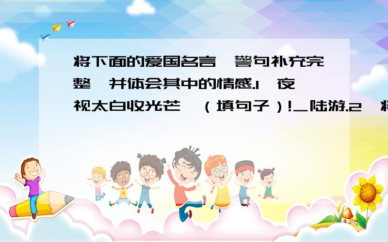 将下面的爱国名言、警句补充完整,并体会其中的情感.1、夜视太白收光芒,（填句子）!＿陆游.2、将下面的爱国名言、警句补充完整,并体会其中的情感.1、夜视太白收光芒,（填句子）!＿陆游.