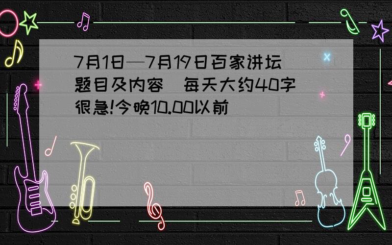 7月1日—7月19日百家讲坛题目及内容（每天大约40字）很急!今晚10.00以前