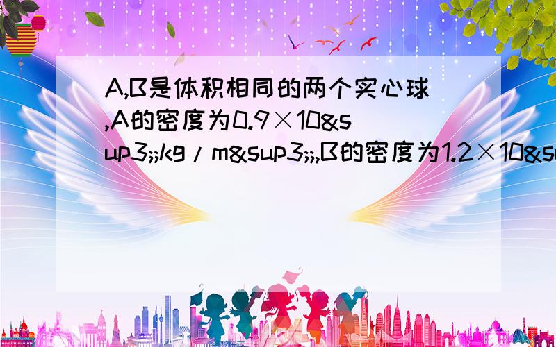 A,B是体积相同的两个实心球,A的密度为0.9×10³;kg/m³;,B的密度为1.2×10³kg／m³放入足够深的水中静止后求A,B两球的浮力比