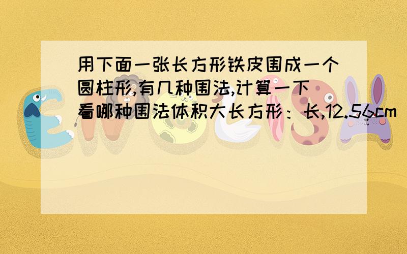 用下面一张长方形铁皮围成一个圆柱形,有几种围法,计算一下看哪种围法体积大长方形：长,12.56cm 宽6.28cm