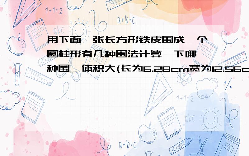 用下面一张长方形铁皮围成一个圆柱形有几种围法计算一下哪一种围珐体积大(长为6.28cm宽为12.56cm)