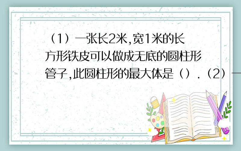 （1）一张长2米,宽1米的长方形铁皮可以做成无底的圆柱形管子,此圆柱形的最大体是（）.（2）一个圆柱底面周长和高相等,如果高缩短2厘米,则表面积比原来减少62.8平方厘米.原来圆柱高是（