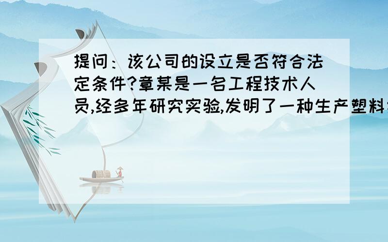 提问：该公司的设立是否符合法定条件?章某是一名工程技术人员,经多年研究实验,发明了一种生产塑料纸的生产技术,并获得了专利,由于专利技术市场前景良好,章某拟成立一家有限责任公司,