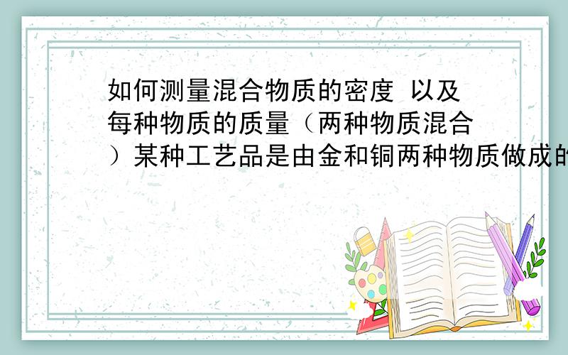 如何测量混合物质的密度 以及每种物质的质量（两种物质混合）某种工艺品是由金和铜两种物质做成的 含金量为50% 这个工艺品重600g 体积是52cm3 （金：19.3g/com3）（铜：8.9g/com3）(1):问：含金