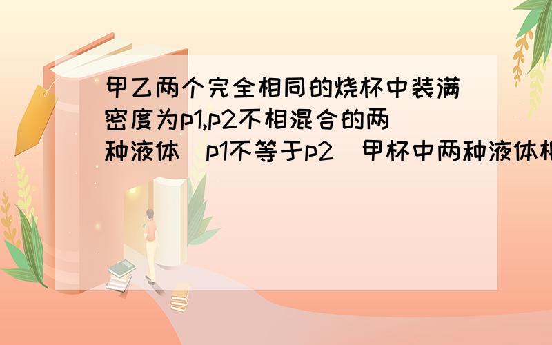 甲乙两个完全相同的烧杯中装满密度为p1,p2不相混合的两种液体（p1不等于p2）甲杯中两种液体相等,乙杯中液体质量相等,比较甲乙两杯中液体总质量得