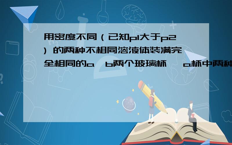 用密度不同（已知p1大于p2) 的两种不相同溶液体装满完全相同的a,b两个玻璃杯, a杯中两种液体的体积各占一半,b杯中两种液体的质量各占一半.若两杯液体总质量分别为Ma和Mb, Ma为什大于Mb Ma为