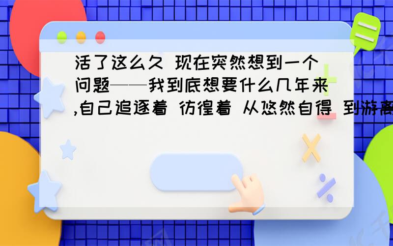 活了这么久 现在突然想到一个问题——我到底想要什么几年来,自己追逐着 彷徨着 从悠然自得 到游离失所 接着无所事事 再到无从下手辗转到今日 还是两手空空 什么都没有儿时有梦想 少年