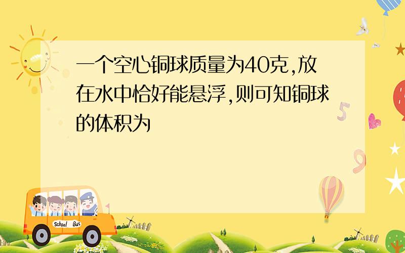 一个空心铜球质量为40克,放在水中恰好能悬浮,则可知铜球的体积为