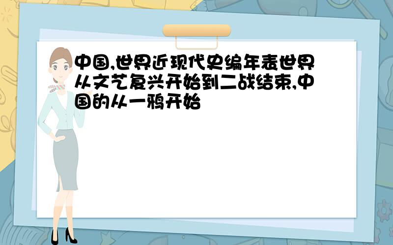 中国,世界近现代史编年表世界从文艺复兴开始到二战结束,中国的从一鸦开始