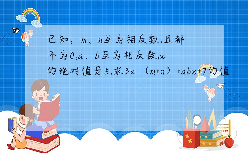 已知：m、n互为相反数,且都不为0,a、b互为相反数,x的绝对值是5,求3×（m+n）+abx+7的值