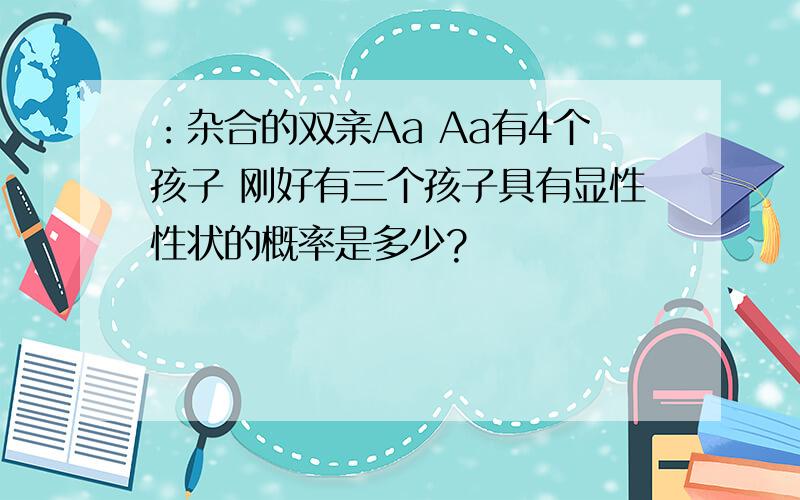 ：杂合的双亲Aa Aa有4个孩子 刚好有三个孩子具有显性性状的概率是多少?