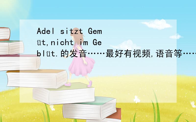 Adel sitzt Gemüt,nicht im Geblüt.的发音……最好有视频,语音等……实在不行罗马音也好……