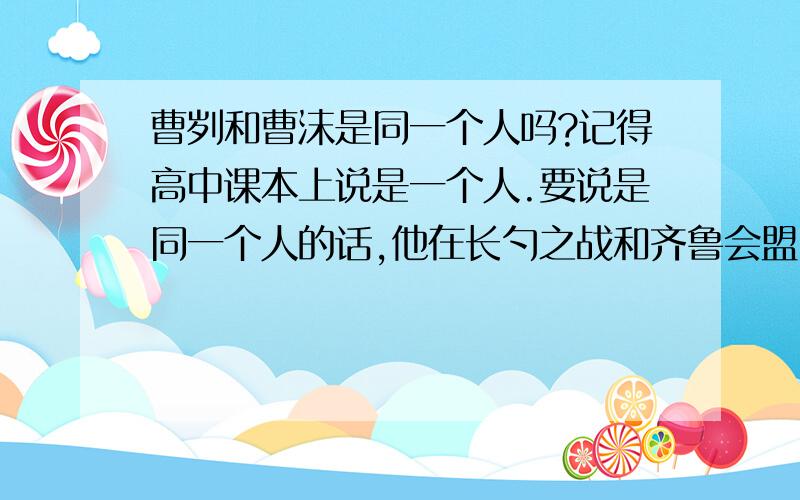 曹刿和曹沫是同一个人吗?记得高中课本上说是一个人.要说是同一个人的话,他在长勺之战和齐鲁会盟时行为差异太大了.一个是兵家形象,一个是猛士形象.