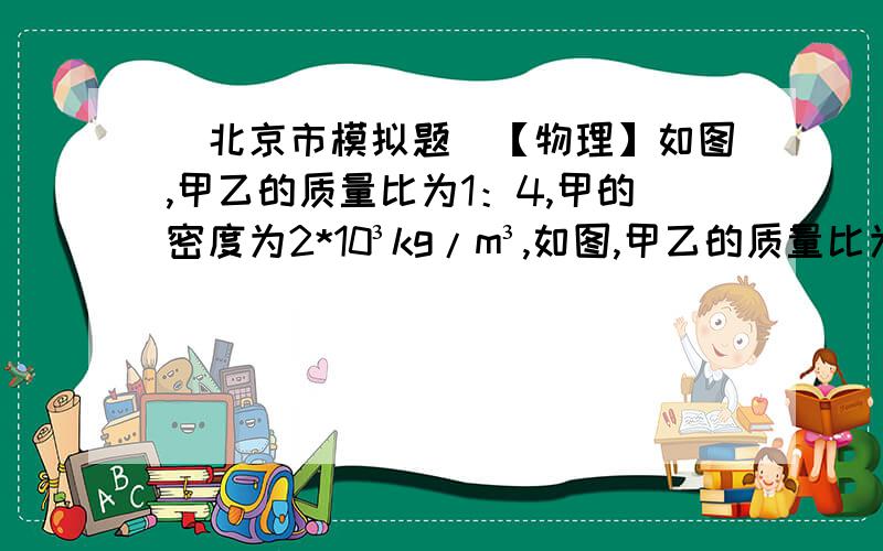 （北京市模拟题）【物理】如图,甲乙的质量比为1：4,甲的密度为2*10³kg/m³,如图,甲乙的质量比为1：4,甲的密度为2*10³kg/m³,地面对乙的支持力为F,若将甲浸没于水中,地面对乙的支