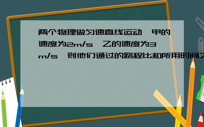 两个物理做匀速直线运动,甲的速度为2m/s,乙的速度为3m/s,则他们通过的路程比和所用时间之比正确的是：A.如果时间比为1：1,则路程比为2：3    B.如果时间比为1：1,则路程比为3：2C.如果路程比