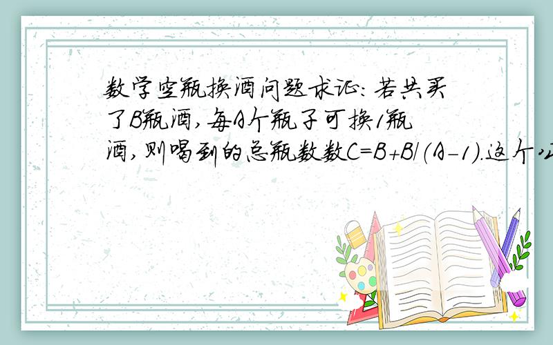 数学空瓶换酒问题求证：若共买了B瓶酒,每A个瓶子可换1瓶酒,则喝到的总瓶数数C=B+B/（A-1）.这个公式是书上给的,但我认为不对.比如：利用公式,5个空瓶可换1瓶酒,买24瓶酒可喝到24+24/（5-1）=3