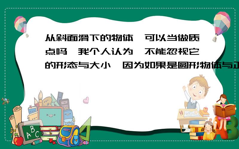 从斜面滑下的物体,可以当做质点吗,我个人认为【不能忽视它的形态与大小,因为如果是圆形物体与正方形物体,且研究下滑速度,圆形物体可能比正方形物体下滑速度快】请指点,