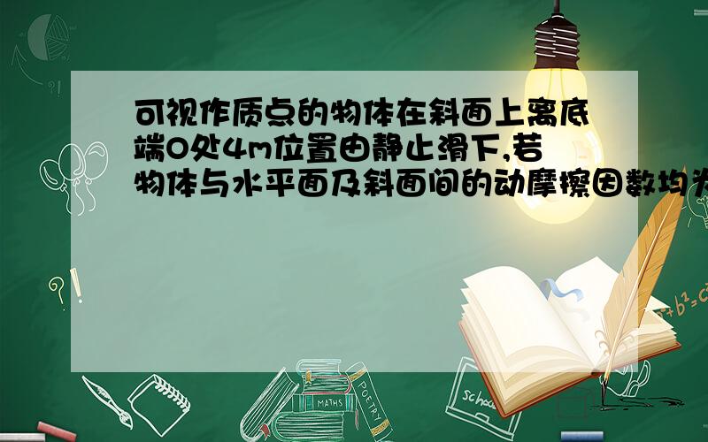 可视作质点的物体在斜面上离底端O处4m位置由静止滑下,若物体与水平面及斜面间的动摩擦因数均为0.5,斜面倾角为37度,斜面与平面间由一小段光滑圆弧连接,取sin37度=0.6,cos37度=0.8,求：（1）物