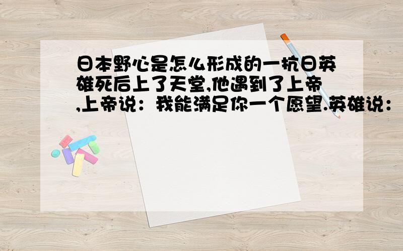 日本野心是怎么形成的一抗日英雄死后上了天堂,他遇到了上帝,上帝说：我能满足你一个愿望.英雄说：“能把日本岛沉了吗?”上帝说：“这个难度太高,换个吧.”英雄又说：“那你让日本有